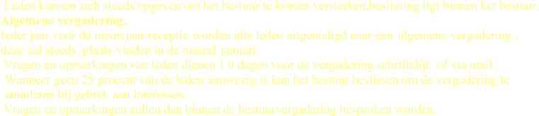 Leden kunnen zich steeds opgeven om het bestuur te komen versterken,beslissing ligt binnen het bestuur. Algemene vergadering . Ieder jaar voor de  nieuwjaar receptie worde n alle leden uitgenodigd naar een  algemen e vergadering  , deze  zal steeds  plaats vinden in de maand  januari. Vragen en opmerkingen van leden dienen 1 0 dagen voor de vergadering schriftelijk of via mail . Wanneer geen  25 procent van de leden  aanwezi g is kan het bestuur beslissen om de vergadering te  annuleren bij gebrek aan interesses. Vragen en opmerkingen zullen dan binnen de bestuurvergadering besproken worden.